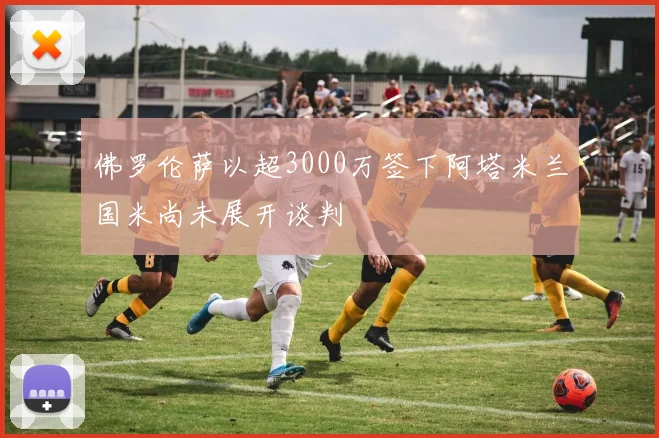 佛罗伦萨以超3000万签下阿塔米兰国米尚未展开谈判