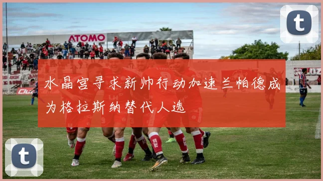 水晶宫寻求新帅行动加速兰帕德成为格拉斯纳替代人选