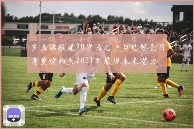 罗马诺报道20岁马尤卢与巴黎圣日耳曼续约至2031年展现未来潜力