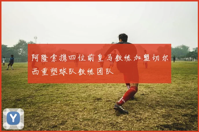 阿隆索携四位前皇马教练加盟切尔西重塑球队教练团队