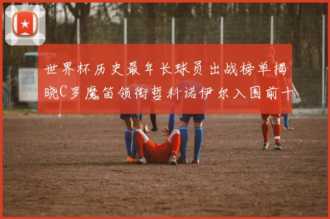 世界杯历史最年长球员出战榜单揭晓C罗魔笛领衔哲科诺伊尔入围前十