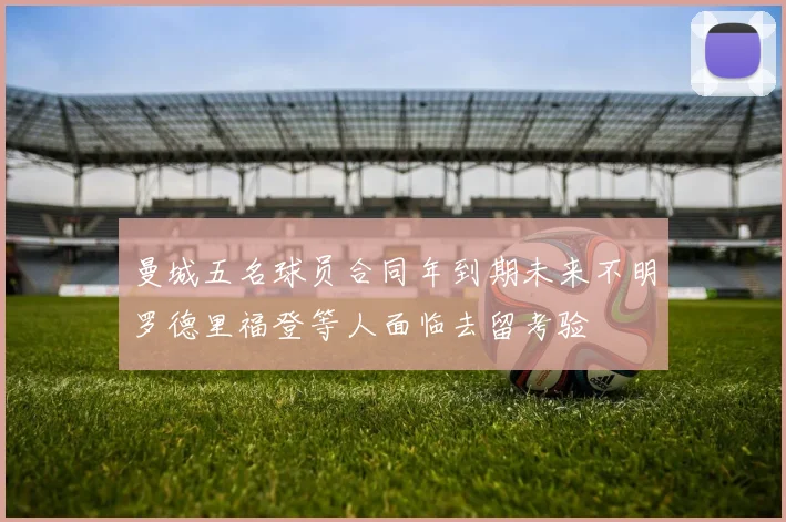 曼城五名球员合同年到期未来不明罗德里福登等人面临去留考验