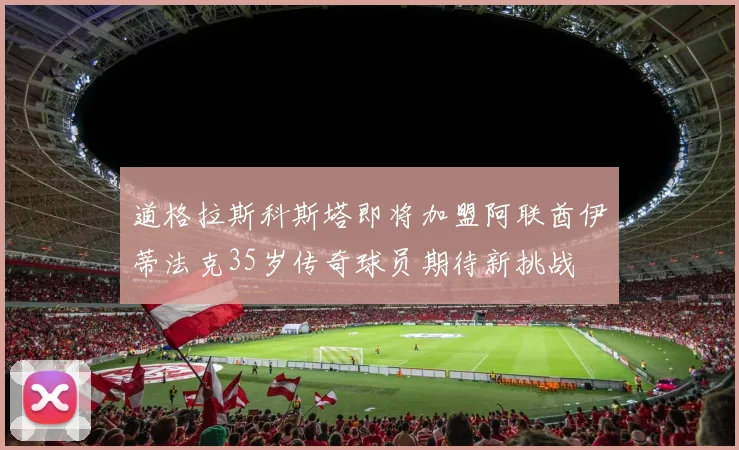 道格拉斯科斯塔即将加盟阿联酋伊蒂法克35岁传奇球员期待新挑战