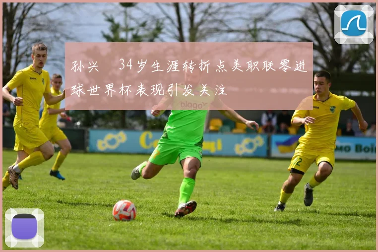 孙兴慜34岁生涯转折点美职联零进球世界杯表现引发关注