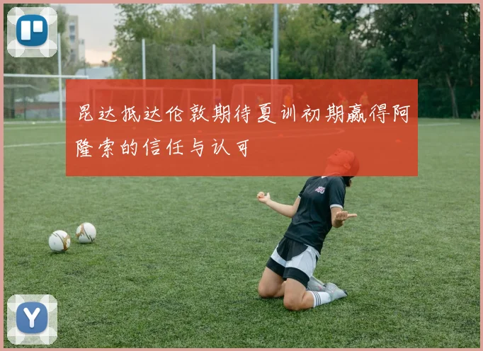 昆达抵达伦敦期待夏训初期赢得阿隆索的信任与认可
