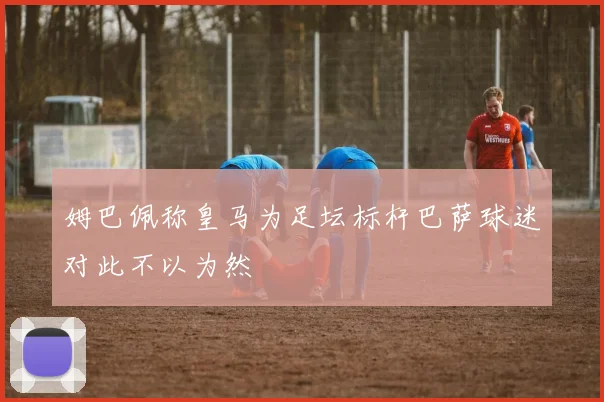 姆巴佩称皇马为足坛标杆巴萨球迷对此不以为然