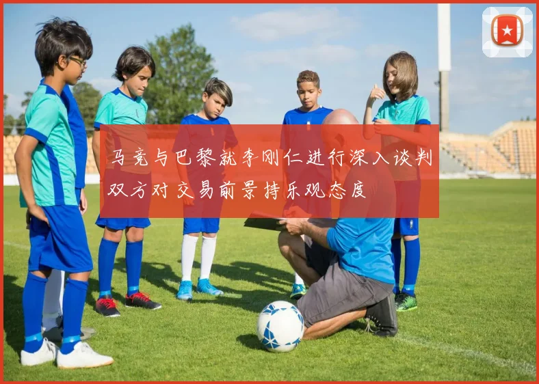 马竞与巴黎就李刚仁进行深入谈判双方对交易前景持乐观态度