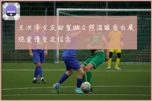 王洪泽女友甜蜜晒合照温暖告白展现爱情坚定信念