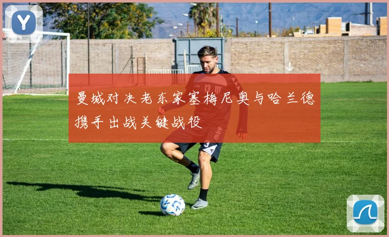 曼城对决老东家塞梅尼奥与哈兰德携手出战关键战役