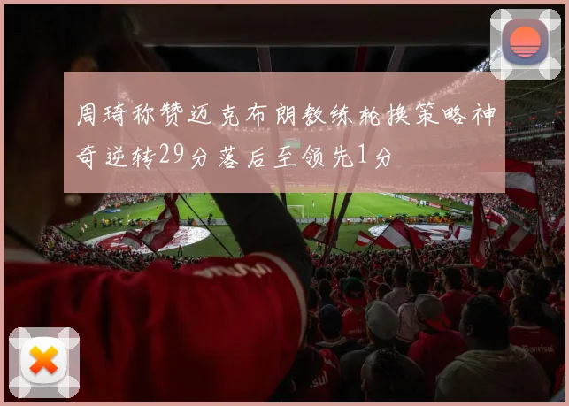 周琦称赞迈克布朗教练轮换策略神奇逆转29分落后至领先1分