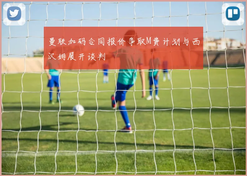 曼联加码合同报价争取M费计划与西汉姆展开谈判