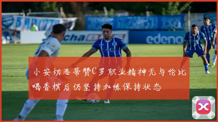 小安切洛蒂赞C罗职业精神无与伦比喝香槟后仍坚持加练保持状态