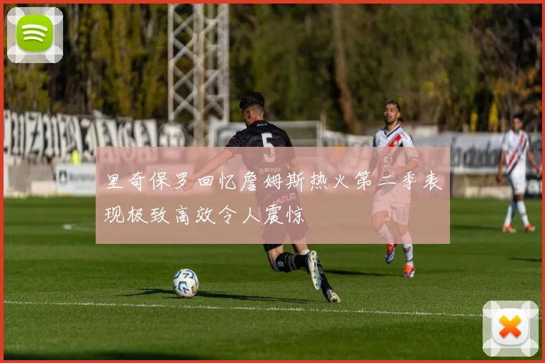 里奇保罗回忆詹姆斯热火第二季表现极致高效令人震惊