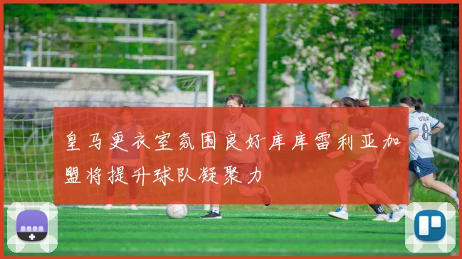 皇马更衣室氛围良好库库雷利亚加盟将提升球队凝聚力