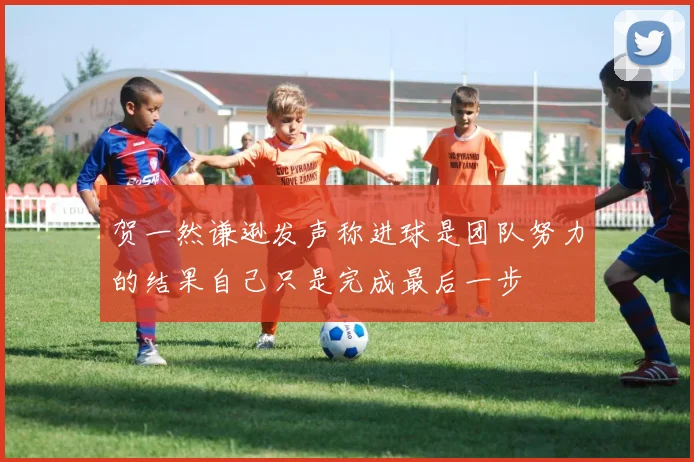 贺一然谦逊发声称进球是团队努力的结果自己只是完成最后一步