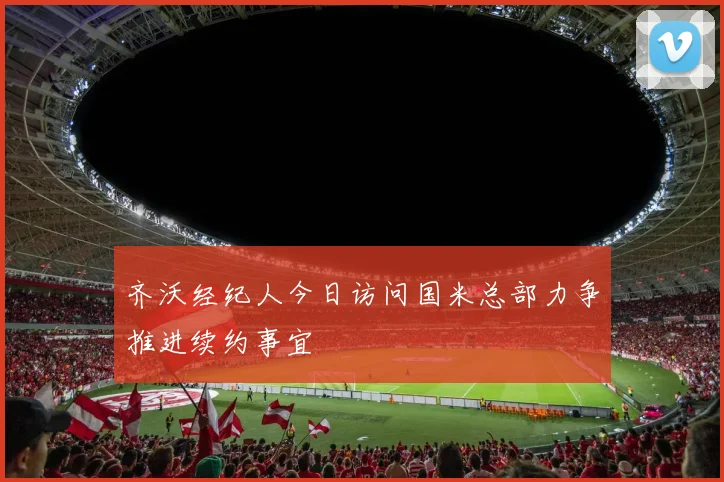 齐沃经纪人今日访问国米总部力争推进续约事宜