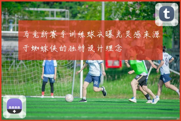 马竞新赛季训练球衣曝光灵感来源于蜘蛛侠的独特设计理念