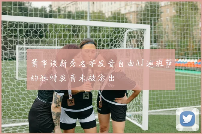 萧华谈新秀名字发音自由AJ迪班萨的独特发音未被念出