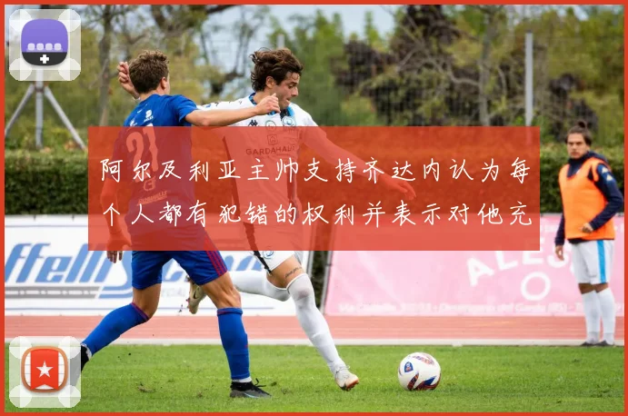阿尔及利亚主帅支持齐达内认为每个人都有犯错的权利并表示对他充满信心